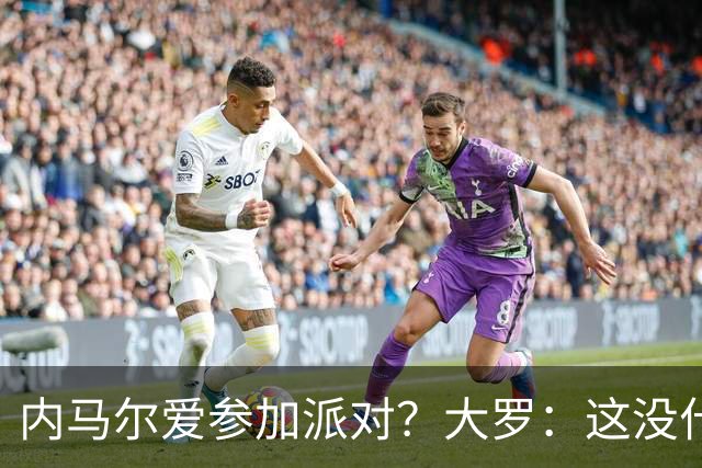 内马尔爱参加派对？大罗：这没什么 不要指责他