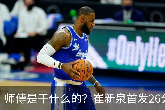 师傅是干什么的？崔新泉首发26分钟 三分7中0&罚球2中1仅拿1分