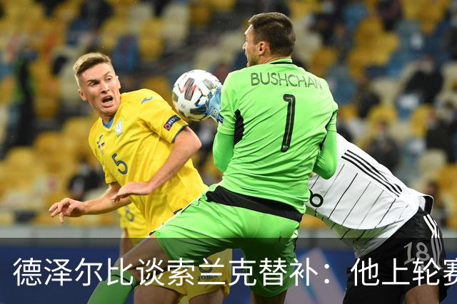 德泽尔比谈索兰克替补：他上轮赛后感到疲劳，但比赛有90分钟