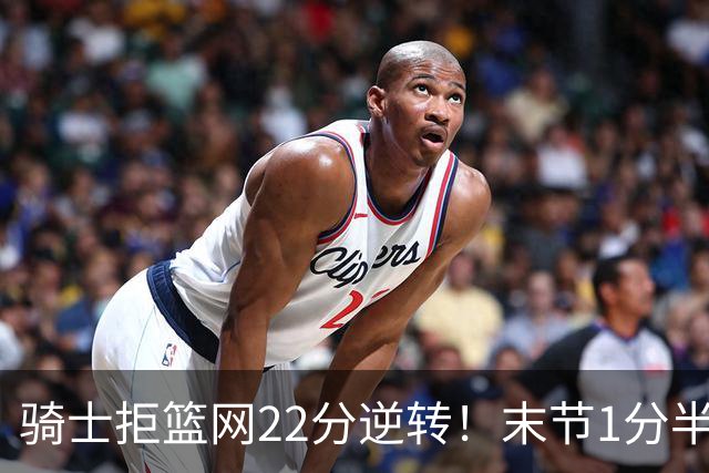 骑士拒篮网22分逆转！末节1分半被对手追7分 哈登罚球奠定胜局