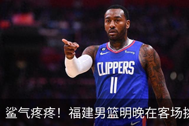 鲨气疼疼！福建男篮明晚在客场挑战卫冕冠军上海男篮