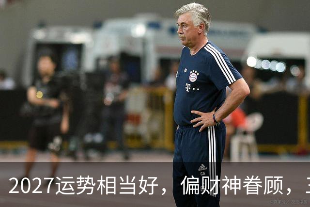 2027运势相当好，偏财神眷顾，三个生肖前程大好，一整年都不穷