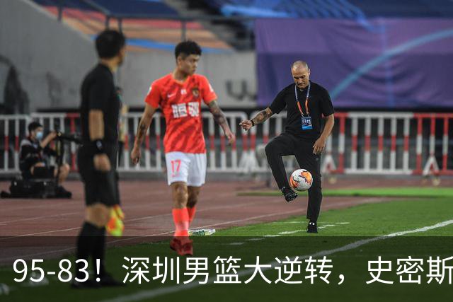 95-83！深圳男篮大逆转，史密斯27分7板5助 球迷：210万美金花的值